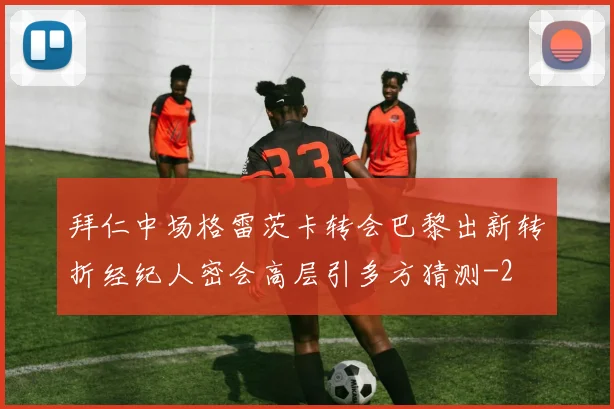 拜仁中场格雷茨卡转会巴黎出新转折经纪人密会高层引多方猜测