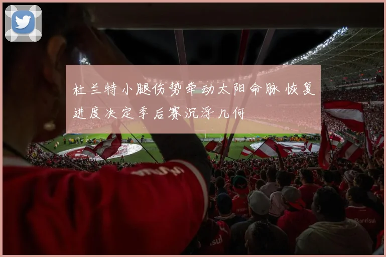 杜兰特小腿伤势牵动太阳命脉 恢复进度决定季后赛沉浮几何