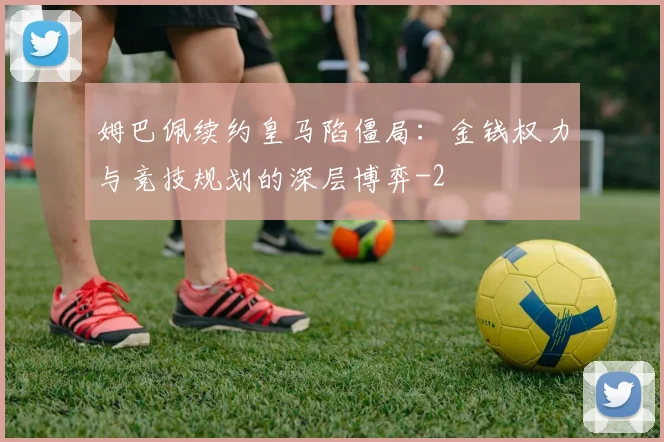 姆巴佩续约皇马陷僵局：金钱权力与竞技规划的深层博弈