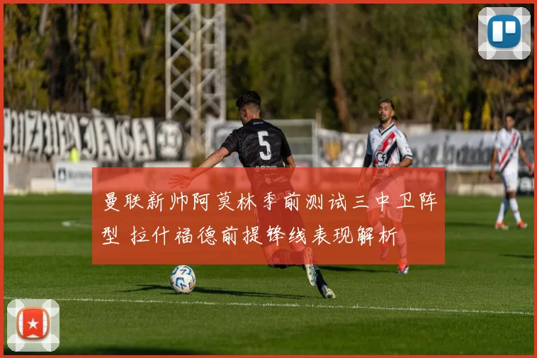 曼联新帅阿莫林季前测试三中卫阵型 拉什福德前提锋线表现解析