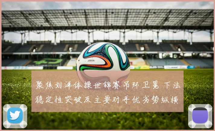 聚焦刘洋体操世锦赛吊环卫冕 下法稳定性突破及主要对手优劣势纵横谈