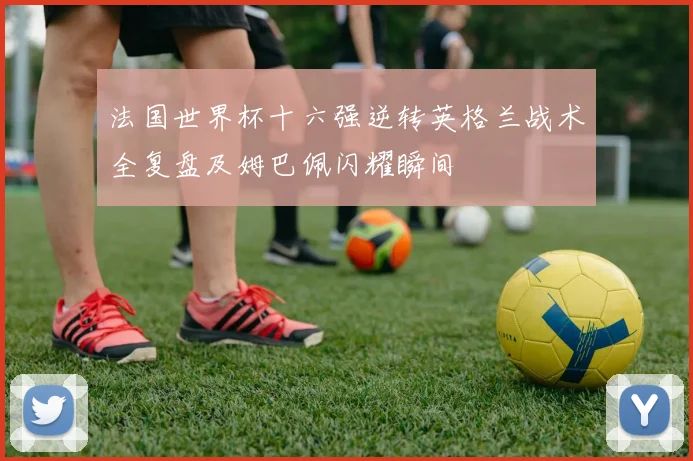 法国世界杯十六强逆转英格兰战术全复盘及姆巴佩闪耀瞬间