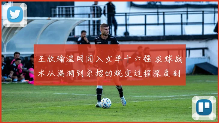 王欣瑜温网闯入女单十六强 发球战术从漏洞到杀招的蜕变过程深度剖析