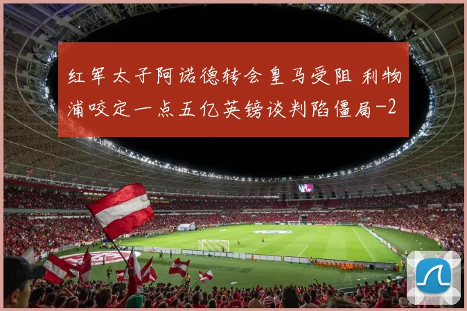 红军太子阿诺德转会皇马受阻 利物浦咬定一点五亿英镑谈判陷僵局