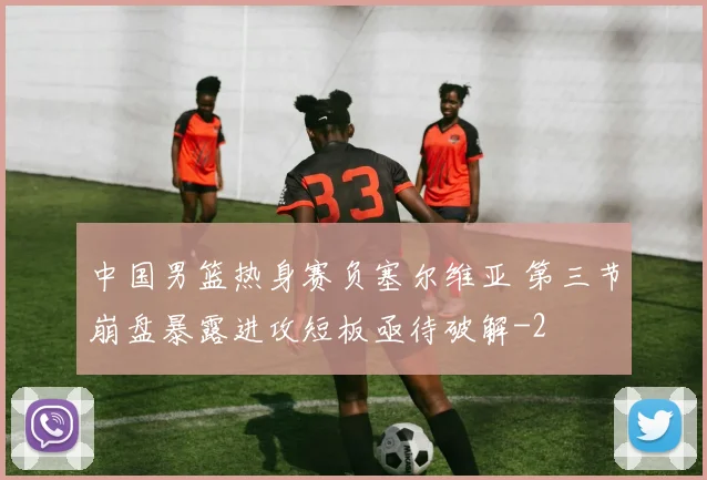 中国男篮热身赛负塞尔维亚 第三节崩盘暴露进攻短板亟待破解
