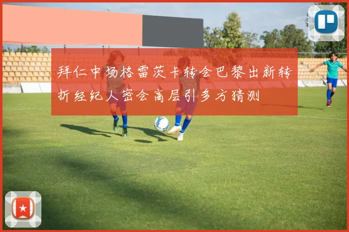 拜仁中场格雷茨卡转会巴黎出新转折经纪人密会高层引多方猜测
