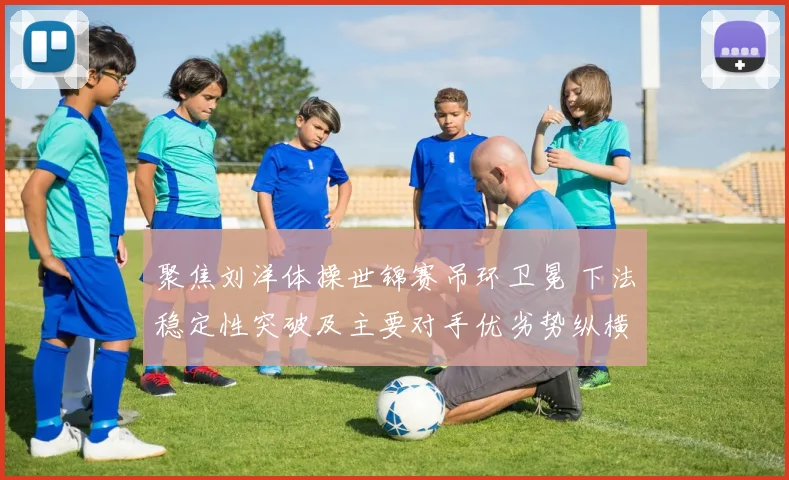 聚焦刘洋体操世锦赛吊环卫冕 下法稳定性突破及主要对手优劣势纵横谈