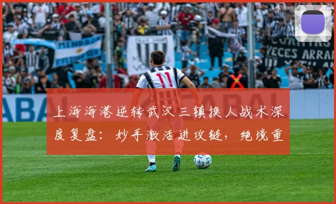 上海海港逆转武汉三镇换人战术深度复盘：妙手激活进攻链，绝境重生上演逆转好戏