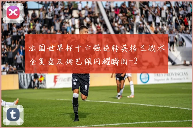 法国世界杯十六强逆转英格兰战术全复盘及姆巴佩闪耀瞬间