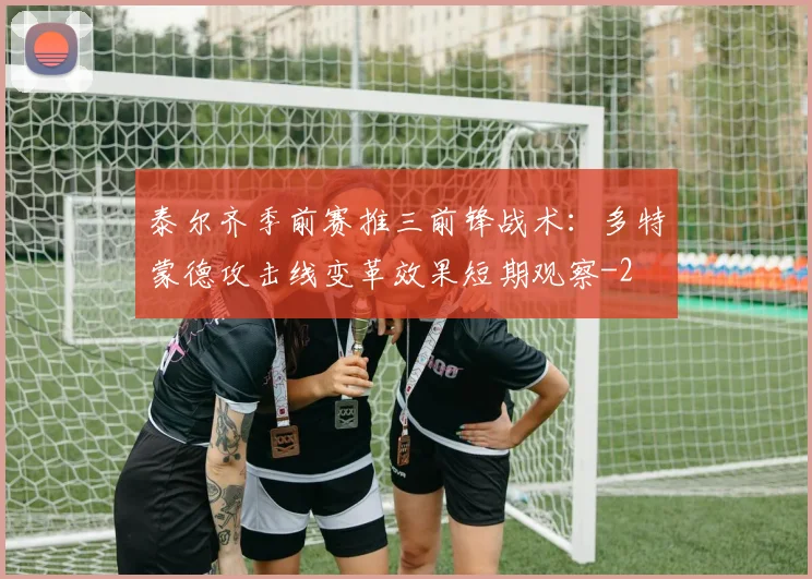 泰尔齐季前赛推三前锋战术：多特蒙德攻击线变革效果短期观察