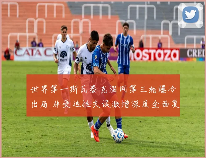 世界第一斯瓦泰克温网第三轮爆冷出局 非受迫性失误激增深度全面复盘