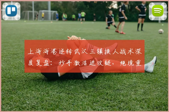 上海海港逆转武汉三镇换人战术深度复盘：妙手激活进攻链，绝境重生上演逆转好戏