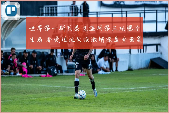 世界第一斯瓦泰克温网第三轮爆冷出局 非受迫性失误激增深度全面复盘