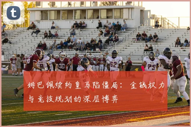 姆巴佩续约皇马陷僵局：金钱权力与竞技规划的深层博弈