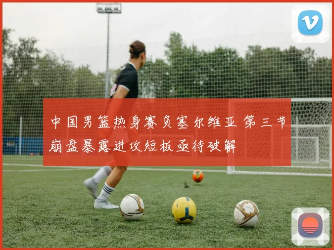 中国男篮热身赛负塞尔维亚 第三节崩盘暴露进攻短板亟待破解