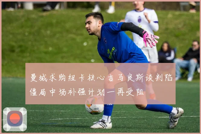 曼城求购纽卡核心吉马良斯谈判陷僵局中场补强计划一再受阻