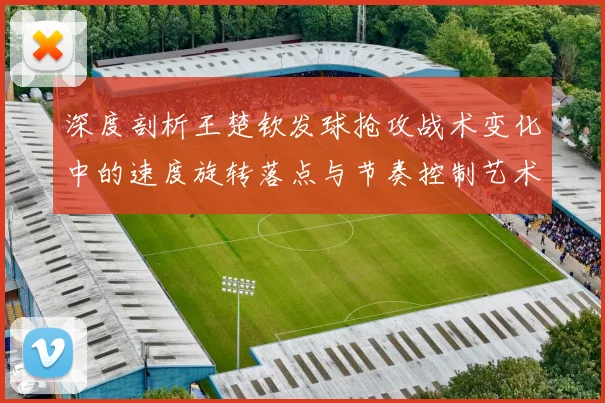 深度剖析王楚钦发球抢攻战术变化中的速度旋转落点与节奏控制艺术