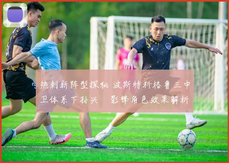 热刺新阵型探秘 波斯特科格鲁三中卫体系下孙兴慜影锋角色效果解析