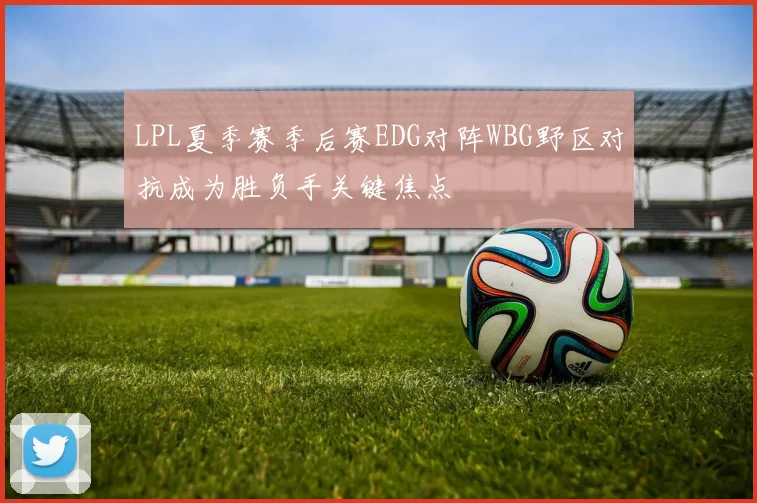LPL夏季赛季后赛EDG对阵WBG野区对抗成为胜负手关键焦点
