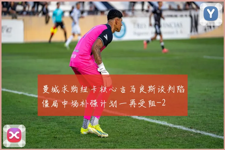 曼城求购纽卡核心吉马良斯谈判陷僵局中场补强计划一再受阻